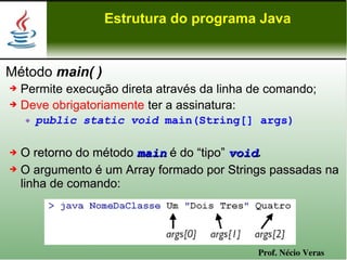 Estrutura do programa Java


Método main( )
➔ Permite execução direta através da linha de comando;
➔ Deve obrigatoriamente ter a assinatura:

       public static void main(String[] args)

➔ O retorno do método main é do “tipo” void.
➔ O argumento é um Array formado por Strings passadas na

  linha de comando:




                                           Prof. Nécio Veras
 
