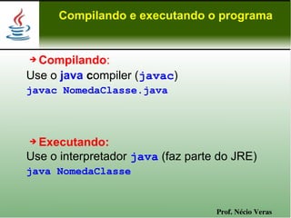 Compilando e executando o programa


➔ Compilando:
Use o java compiler (javac)
javac NomedaClasse.java



➔ Executando:
Use o interpretador java (faz parte do JRE)
java NomedaClasse


                                   Prof. Nécio Veras
 