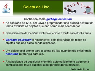 Coleta de Lixo


                   Conhecida como garbage collection.
➔   Ao contrário de C++, em Java o programador não precisa destruir de
    forma explícita os objetos que não serão mais necessários.

➔   Gerenciamento de memória explícito é tedioso e muito suscetível a erros.

➔   Garbage collection é responsável pela destruição de todos os
    objetos que não estão sendo utilizados.

➔   Um objeto está pronto para a coleta de lixo quando não existir mais
    nenhuma referência para ele.

➔   A capacidade de desalocar memória automaticamente exige uma
    complexidade muito superior à de gerenciadores manuais.
                                                          Prof. Nécio Veras
 