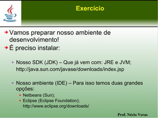 Exercício


➔ Vamos preparar nosso ambiente de
  desenvolvimento!
➔ É preciso instalar:


       Nosso SDK (JDK) – Que já vem com: JRE e JVM;
        http://java.sun.com/javase/downloads/index.jsp

       Nosso ambiente (IDE) – Para isso temos duas grandes
        opções:
            Netbeans (Sun);
            Eclipse (Eclipse Foundation);
             http://www.eclipse.org/downloads/
                                                   Prof. Nécio Veras
 