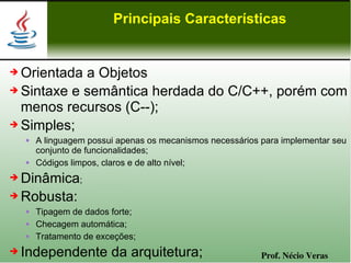 Principais Características


➔ Orientada a Objetos
➔ Sintaxe e semântica herdada do C/C++, porém com

  menos recursos (C--);
➔ Simples;
       A linguagem possui apenas os mecanismos necessários para implementar seu
        conjunto de funcionalidades;
       Códigos limpos, claros e de alto nível;
➔ Dinâmica;
➔ Robusta:
       Tipagem de dados forte;
       Checagem automática;
       Tratamento de exceções;
➔   Independente da arquitetura;                            Prof. Nécio Veras
 