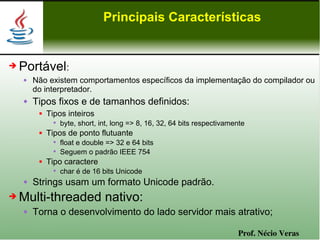 Principais Características


➔   Portável:
       Não existem comportamentos específicos da implementação do compilador ou
        do interpretador.
       Tipos fixos e de tamanhos definidos:
            Tipos inteiros
               • byte, short, int, long => 8, 16, 32, 64 bits respectivamente
            Tipos de ponto flutuante
               • float e double => 32 e 64 bits
               • Seguem o padrão IEEE 754
            Tipo caractere
               • char é de 16 bits Unicode
       Strings usam um formato Unicode padrão.
➔   Multi-threaded nativo:
       Torna o desenvolvimento do lado servidor mais atrativo;

                                                                          Prof. Nécio Veras
 