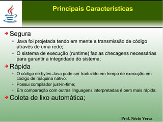 Principais Características


➔   Segura
       Java foi projetada tendo em mente a transmissão de código
        através de uma rede;
       O sistema de execução (runtime) faz as checagens necessárias
        para garantir a integridade do sistema;
➔   Rápida
       O código de bytes Java pode ser traduzido em tempo de execução em
        código de máquina nativo.
       Possui compilador just-in-time;
       Em comparação com outras linguagens interpretadas é bem mais rápida;
➔   Coleta de lixo automática;


                                                          Prof. Nécio Veras
 
