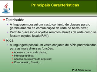 Principais Características


➔   Distribuída
       A linguagem possui um vasto conjunto de classes para o
        gerenciamento de comunicação de rede de baixo nível;
       Permite o acesso a objetos remotos através da rede como se
        fossem objetos locais(RMI);
➔   Rica
       A linguagem possui um vasto conjunto de APIs padronizadas
        para as mais diversas funções.
            Acesso a bancos de dados;
            Interface gráfica;
            Acesso ao sistema de arquivos;
            Compressão, E-mail, ...

                                                 Prof. Nécio Veras
 