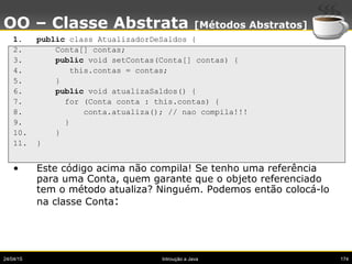 24/04/15 Introução a Java 174
OO – Classe Abstrata [Métodos Abstratos]
1. public class AtualizadorDeSaldos {
2. Conta[] co...
