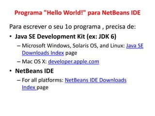 Programa "Hello World!" para NetBeans IDE
Para escrever o seu 1o programa , precisa de:
• Java SE Development Kit (ex: JDK 6)
– Microsoft Windows, Solaris OS, and Linux: Java SE
Downloads Index page
– Mac OS X: developer.apple.com
• NetBeans IDE
– For all platforms: NetBeans IDE Downloads
Index page
 