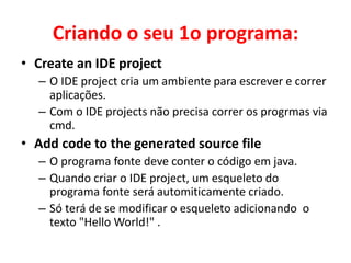 Criando o seu 1o programa:
• Create an IDE project
– O IDE project cria um ambiente para escrever e correr
aplicações.
– Com o IDE projects não precisa correr os progrmas via
cmd.
• Add code to the generated source file
– O programa fonte deve conter o código em java.
– Quando criar o IDE project, um esqueleto do
programa fonte será automiticamente criado.
– Só terá de se modificar o esqueleto adicionando o
texto "Hello World!" .
 