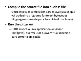• Compile the source file into a .class file
– O IDE invoca o compilador para o java (javac), que
vai traduzir o programa fonte em bytecodes
(linguagem somente para Java virtual machines).
• Run the program
– O IDE invoca o Java application launcher
tool (java), que vai usar o Java virtual machine
para correr a aplicação.
 