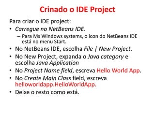 Crinado o IDE Project
Para criar o IDE project:
• Carregue no NetBeans IDE.
– Para Ms Windows systems, o icon do NetBeans IDE
está no menu Start.
• No NetBeans IDE, escolha File | New Project.
• No New Project, expanda o Java category e
escolha Java Application
• No Project Name field, escreva Hello World App.
• No Create Main Class field, escreva
helloworldapp.HelloWorldApp.
• Deixe o resto como está.
 