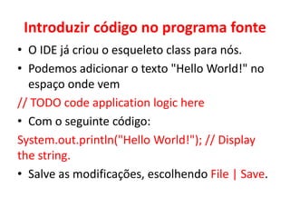 Introduzir código no programa fonte
• O IDE já criou o esqueleto class para nós.
• Podemos adicionar o texto "Hello World!" no
espaço onde vem
// TODO code application logic here
• Com o seguinte código:
System.out.println("Hello World!"); // Display
the string.
• Salve as modificações, escolhendo File | Save.
 