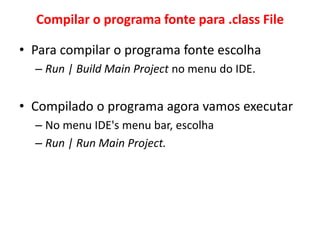 Compilar o programa fonte para .class File
• Para compilar o programa fonte escolha
– Run | Build Main Project no menu do IDE.
• Compilado o programa agora vamos executar
– No menu IDE's menu bar, escolha
– Run | Run Main Project.
 