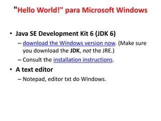 "Hello World!" para Microsoft Windows
• Java SE Development Kit 6 (JDK 6)
– download the Windows version now. (Make sure
you download the JDK, not the JRE.)
– Consult the installation instructions.
• A text editor
– Notepad, editor txt do Windows.
 