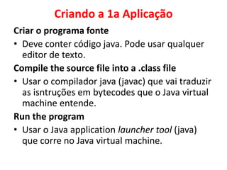 Criando a 1a Aplicação
Criar o programa fonte
• Deve conter código java. Pode usar qualquer
editor de texto.
Compile the source file into a .class file
• Usar o compilador java (javac) que vai traduzir
as isntruções em bytecodes que o Java virtual
machine entende.
Run the program
• Usar o Java application launcher tool (java)
que corre no Java virtual machine.
 