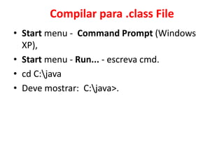 Compilar para .class File
• Start menu - Command Prompt (Windows
XP),
• Start menu - Run... - escreva cmd.
• cd C:java
• Deve mostrar: C:java>.
 