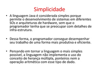 Simplicidade
• A linguagem Java é considerada simples porque
permite o desenvolvimento de sistemas em diferentes
SOs e arquiteturas de hardware, sem que o
programador tenha que se preocupar com detalhes de
infra-estrutura.
• Dessa forma, o programador consegue desempenhar
seu trabalho de uma forma mais produtiva e eficiente.
• Pensando em tornar a linguagem o mais simples
possível, a linguagem não implementa o uso do
conceito de herança múltipla, ponteiros nem a
operação aritmética com esse tipo de dado.
 