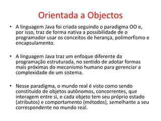 Orientada a Objectos
• A linguagem Java foi criada seguindo o paradigma OO e,
por isso, traz de forma nativa a possibilidade de o
programador usar os conceitos de herança, polimorfismo e
encapsulamento.
• A linguagem Java traz um enfoque diferente da
programação estruturada, no sentido de adotar formas
mais próximas do mecanismo humano para gerenciar a
complexidade de um sistema.
• Nesse paradigma, o mundo real é visto como sendo
constituído de objetos autônomos, concorrentes, que
interagem entre si, e cada objeto tem seu próprio estado
(atributos) e comportamento (métodos), semelhante a seu
correspondente no mundo real.
 