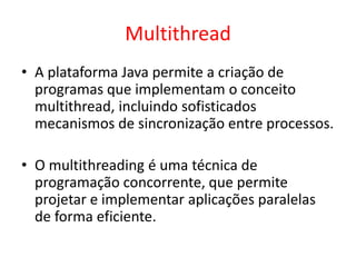 Multithread
• A plataforma Java permite a criação de
programas que implementam o conceito
multithread, incluindo sofisticados
mecanismos de sincronização entre processos.
• O multithreading é uma técnica de
programação concorrente, que permite
projetar e implementar aplicações paralelas
de forma eficiente.
 
