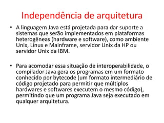 Independência de arquitetura
• A linguagem Java está projetada para dar suporte a
sistemas que serão implementados em plataformas
heterogêneas (hardware e software), como ambiente
Unix, Linux e Mainframe, servidor Unix da HP ou
servidor Unix da IBM.
• Para acomodar essa situação de interoperabilidade, o
compilador Java gera os programas em um formato
conhecido por bytecode (um formato intermediário de
código projetado para permitir que múltiplos
hardwares e softwares executem o mesmo código),
permitindo que um programa Java seja executado em
qualquer arquitetura.
 