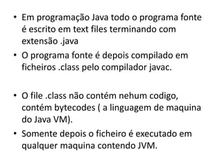 • Em programação Java todo o programa fonte
é escrito em text files terminando com
extensão .java
• O programa fonte é depois compilado em
ficheiros .class pelo compilador javac.
• O file .class não contém nehum codigo,
contém bytecodes ( a linguagem de maquina
do Java VM).
• Somente depois o ficheiro é executado em
qualquer maquina contendo JVM.
 