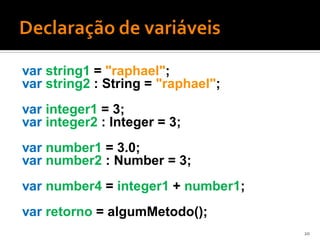 var string1 = "raphael";
var string2 : String = "raphael";
var integer1 = 3;
var integer2 : Integer = 3;
var number1 = 3.0;
var number2 : Number = 3;
var number4 = integer1 + number1;
var retorno = algumMetodo();
                                    20
 