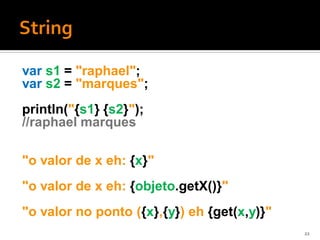 var s1 = "raphael";
var s2 = "marques";
println("{s1} {s2}");
//raphael marques

"o valor de x eh: {x}"
"o valor de x eh: {objeto.getX()}"
"o valor no ponto ({x},{y}) eh {get(x,y)}"
                                             22
 