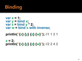 var x = 1;
var y = bind x;
var z = bind y * 2;
var w = bind x with inverse;
println("{x} {y} {z} {w}"); //1 1 2 1
x = 2;
println("{x} {y} {z} {w}"); //2 2 4 2



                                        28
 