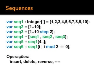 var seq1 : Integer[ ] = [1,2,3,4,5,6,7,8,9,10];
var seq2 = [1..10];
var seq3 = [1..10 step 2];
var seq4 = [seq1 , seq2 , seq3];
var seq5 = seq1[4..];
var seq6 = seq1[i | i mod 2 == 0];

Operações:
 insert, delete, reverse, ==
 