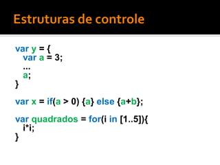 var y = {
  var a = 3;
  ...
  a;
}
var x = if(a > 0) {a} else {a+b};
var quadrados = for(i in [1..5]){
  i*i;
}
 