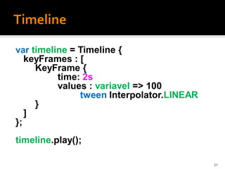 var timeline = Timeline {
   keyFrames : [
     KeyFrame {
          time: 2s
          values : variavel => 100
               tween Interpolator.LINEAR
     }
   ]
};
timeline.play();

                                           52
 