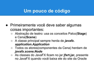 Um pouco de código

● Primeiramente você deve saber algumas
  coisas importantes:
  ○ Abstração de teatro: usa os conceitos Palco(Stage)
    e Cena(Scene)
  ○ A classe principal sempre herda de javafx.
    application.Application
  ○ Todos os atores(componentes da Cena) herdam de
    javafx.scene.Node
  ○ As classes do JavaFX ficam no jar jfxrt.jar, presente
    no JavaFX quando você baixa ele do site da Oracle
 