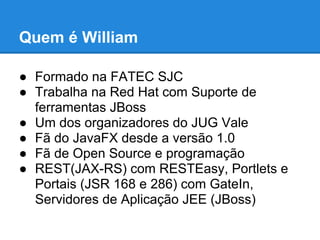 Quem é William

● Formado na FATEC SJC
● Trabalha na Red Hat com Suporte de
  ferramentas JBoss
● Um dos organizadores do JUG Vale
● Fã do JavaFX desde a versão 1.0
● Fã de Open Source e programação
● REST(JAX-RS) com RESTEasy, Portlets e
  Portais (JSR 168 e 286) com GateIn,
  Servidores de Aplicação JEE (JBoss)
 