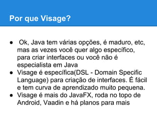 Por que Visage?

● Ok, Java tem várias opções, é maduro, etc,
  mas as vezes você quer algo específico,
  para criar interfaces ou você não é
  especialista em Java
● Visage é específica(DSL - Domain Specific
  Language) para criação de interfaces. É fácil
  e tem curva de aprendizado muito pequena.
● Visage é mais do JavaFX, roda no topo de
  Android, Vaadin e há planos para mais
 