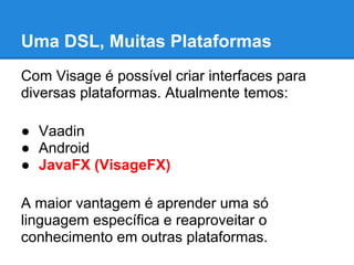 Uma DSL, Muitas Plataformas
Com Visage é possível criar interfaces para
diversas plataformas. Atualmente temos:

● Vaadin
● Android
● JavaFX (VisageFX)

A maior vantagem é aprender uma só
linguagem específica e reaproveitar o
conhecimento em outras plataformas.
 