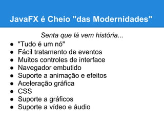 JavaFX é Cheio "das Modernidades"
             Senta que lá vem história...
●   "Tudo é um nó"
●   Fácil tratamento de eventos
●   Muitos controles de interface
●   Navegador embutido
●   Suporte a animação e efeitos
●   Aceleração gráfica
●   CSS
●   Suporte a gráficos
●   Suporte a vídeo e áudio
 