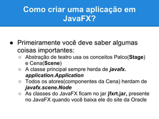 Como criar uma aplicação em
             JavaFX?

● Primeiramente você deve saber algumas
  coisas importantes:
  ○ Abstração de teatro usa os conceitos Palco(Stage)
    e Cena(Scene)
  ○ A classe principal sempre herda de javafx.
    application.Application
  ○ Todos os atores(componentes da Cena) herdam de
    javafx.scene.Node
  ○ As classes do JavaFX ficam no jar jfxrt.jar, presente
    no JavaFX quando você baixa ele do site da Oracle
 