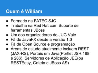 Quem é William
● Formado na FATEC SJC
● Trabalha na Red Hat com Suporte de
  ferramentas JBoss
● Um dos organizadores do JUG Vale
● Fã do JavaFX desde a versão 1.0
● Fã de Open Source e programação
● Áreas de estudo atualmente incluem REST
  (JAX-RS), Portais em Java(Portlet JSR 168
  e 286), Servidores de Aplicação JEE(ou
  RESTEasy, GateIn e JBoss AS)
 