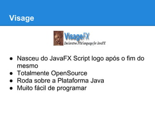 Visage




● Nasceu do JavaFX Script logo após o fim do
  mesmo
● Totalmente OpenSource
● Roda sobre a Plataforma Java
● Muito fácil de programar
 