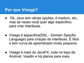 Por que Visage?
● Ok, Java tem várias opções, é maduro, etc,
  mas as vezes você quer algo específico,
  para criar interfaces.

● Visage é específica(DSL - Domain Specific
  Language) para criação de interfaces. É fácil
  e tem curva de aprendizado muito pequena.

● Visage é mais do JavaFX, roda no topo de
  Android, Vaadin e há planos para mais
 
