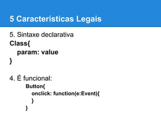 5 Características Legais
5. Sintaxe declarativa
Class{
   param: value
}

4. É funcional:
     Button{
       onclick: function(e:Event){
       }
     }
 