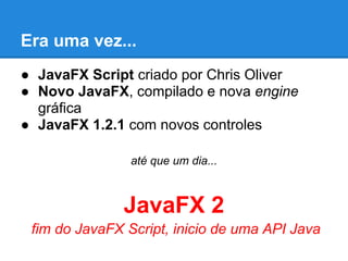 Era uma vez...
● JavaFX Script criado por Chris Oliver
● Novo JavaFX, compilado e nova engine
  gráfica
● JavaFX 1.2.1 com novos controles

                até que um dia...



               JavaFX 2
 fim do JavaFX Script, inicio de uma API Java
 