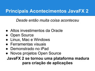 Principais Acontecimentos JavaFX 2
     Desde então muita coisa aconteceu

● Altos investimentos da Oracle
● Open Source
● Linux, Mac e Windows
● Ferramentas visuais
● Demonstrado no iPad
● Novos projetos Open Source
 JavaFX 2 se tornou uma plataforma madura
          para criação de aplicações
 