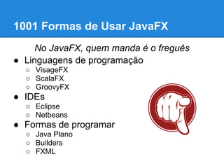 1001 Formas de Usar JavaFX
     No JavaFX, quem manda é o freguês
● Linguagens de programação
  ○ VisageFX
  ○ ScalaFX
  ○ GroovyFX
● IDEs
  ○ Eclipse
  ○ Netbeans
● Formas de programar
  ○ Java Plano
  ○ Builders
  ○ FXML
 