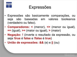 ExpressõesExpressões são basicamente comparações, ou seja são baseadas em valores booleanos (verdadeiro ou falso).Comparadores:<(menor), <=(menor ou igual), ==(igual), >=(maior ou igual), >(maior)Negação:!(inverte o resultado da expressão, ou seja !trueé falsee !falseé true)Uniãodeexpressões:&&(e) e ||(ou)