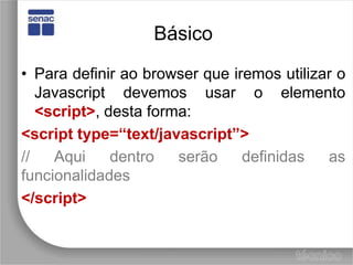 BásicoPara definir ao browser que iremos utilizar o Javascript devemos usar o elemento <script>, desta forma:<script type=“text/javascript”>// Aqui dentro serão definidas as funcionalidades</script>
