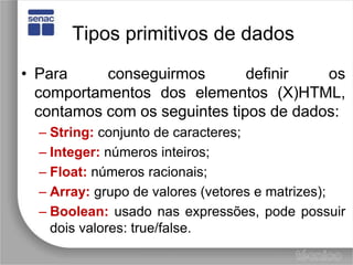 Tipos primitivos de dadosPara conseguirmos definir os comportamentos dos elementos (X)HTML, contamos com os seguintes tipos de dados:String:conjunto de caracteres;Integer:números inteiros;Float:números racionais;Array:grupo de valores (vetores e matrizes);Boolean:usado nas expressões, pode possuir dois valores: true/false.
