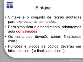 SintaxeSintaxe é o conjunto de regras adotadas para expressar os comandos.Para simplificar o entendimento, adotaremos aqui convenções.Os comandos deverão serem finalizados com ;Funções e blocos de código deverão ser iniciados com {e finalizados com }