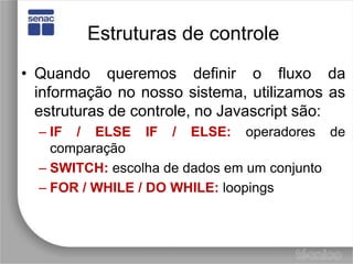 Estruturas de controleQuando queremos definir o fluxo da informação no nosso sistema, utilizamos as estruturas de controle, no Javascript são:IF / ELSE IF / ELSE: operadores de comparaçãoSWITCH:escolha de dados em um conjuntoFOR / WHILE / DO WHILE:loopings