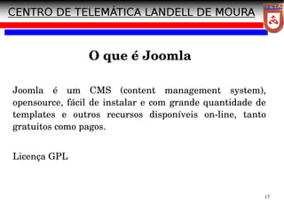 17
O que é Joomla
Joomla é um CMS (content management system),
opensource, fácil de instalar e com grande quantidade de
templates e outros recursos disponíveis on­line, tanto
gratuitos como pagos.
Licença GPL
 