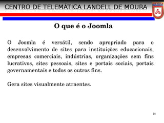 18
O Joomla é versátil, sendo apropriado para o
desenvolvimento de sites para instituições educacionais,
empresas comerciais, indústrias, organizações sem fins
lucrativos, sites pessoais, sites e portais sociais, portais
governamentais e todos os outros fins.
Gera sites visualmente atraentes.
O que é o Joomla
 