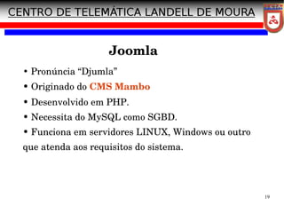 19
Joomla
• Pronúncia “Djumla”
• Originado do CMS Mambo
• Desenvolvido em PHP.
• Necessita do MySQL como SGBD.
• Funciona em servidores LINUX, Windows ou outro
que atenda aos requisitos do sistema.
 